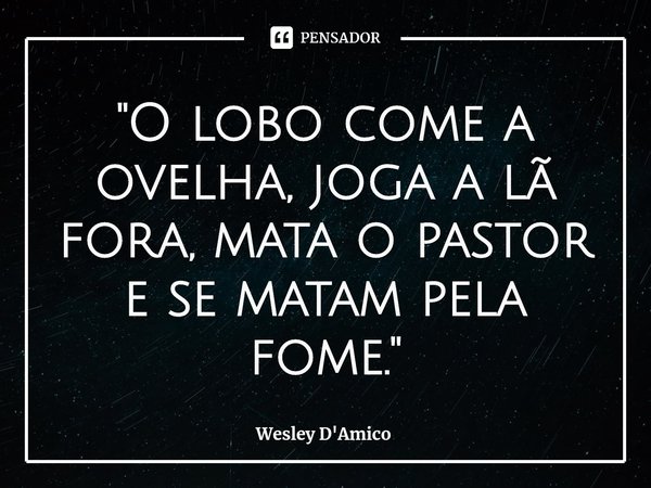 ⁠"O lobo come a ovelha, joga a lã fora, mata o pastor e se matam pela fome."... Frase de Wesley D'Amico.