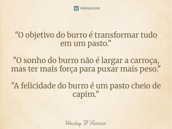 ⁠"O objetivo do burro é transformar tudo em um pasto." "O sonho do burro não é largar a carroça, mas ter mais força para puxar mais peso." &... Frase de Wesley D'Amico.