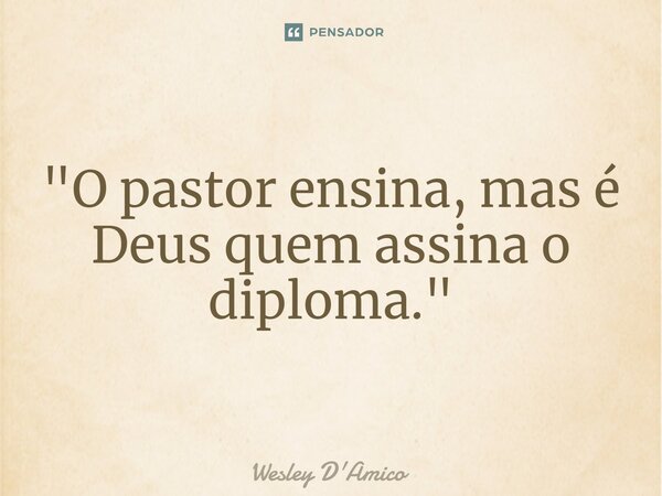 "O pastor ensina, mas é Deus quem assina o diploma."... Frase de Wesley D'Amico.