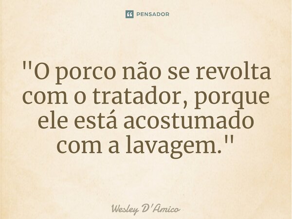 ⁠"O porco não se revolta com o tratador, porque ele está acostumado com a lavagem."... Frase de Wesley D'Amico.