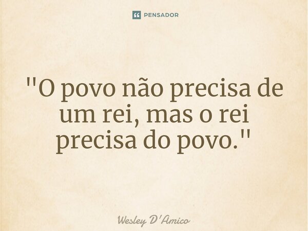⁠"O povo não precisa de um rei, mas o rei precisa do povo."... Frase de Wesley D'Amico.