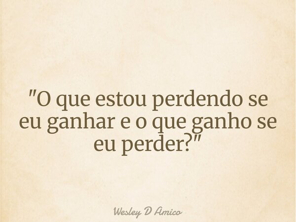 "O que estou perdendo se eu ganhar e o que ganho se eu perder?"... Frase de Wesley D Amico.