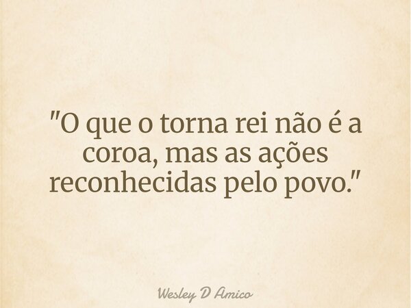 "O que o torna rei não é a coroa, mas as ações reconhecidas pelo povo."... Frase de Wesley D Amico.