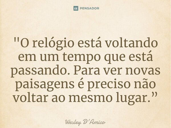 ⁠"O relógio está voltando em um tempo que está passando. Para ver novas paisagens é preciso não voltar ao mesmo lugar.”... Frase de Wesley D'Amico.