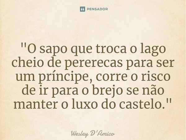 ⁠"O sapo que troca o lago cheio de pererecas para ser um príncipe, corre o risco de ir para o brejo se não manter o luxo do castelo."... Frase de Wesley D'Amico.