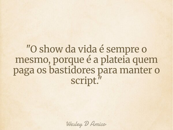"O show da vida é sempre o mesmo, porque é a plateia quem paga os bastidores para manter o script."... Frase de Wesley D Amico.
