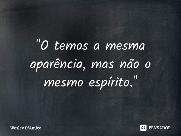 ⁠"O temos a mesma aparência, mas não o mesmo espírito."... Frase de Wesley D'Amico.