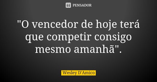 "O vencedor de hoje terá que competir consigo mesmo amanhã".... Frase de Wesley D'Amico.