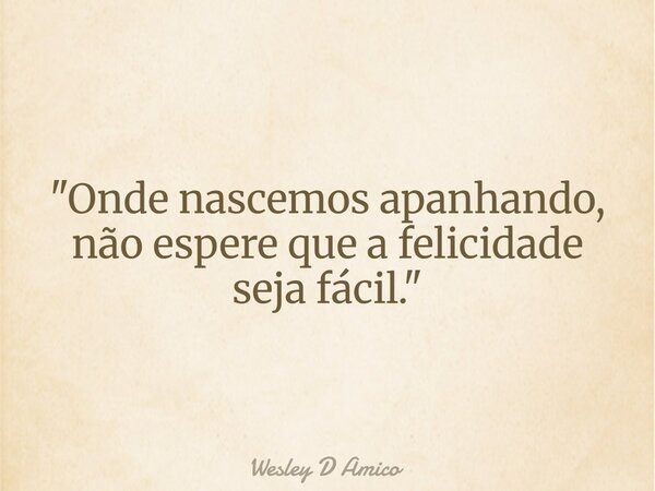 "Onde nascemos apanhando, não espere que a felicidade seja fácil."... Frase de Wesley D Amico.