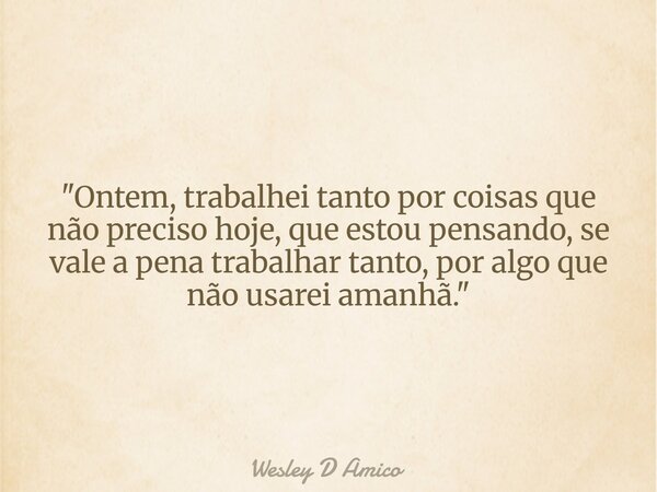 "Ontem, trabalhei tanto por coisas que não preciso hoje, que estou pensando, se vale a pena trabalhar tanto, por algo que não usarei amanhã."... Frase de Wesley D Amico.