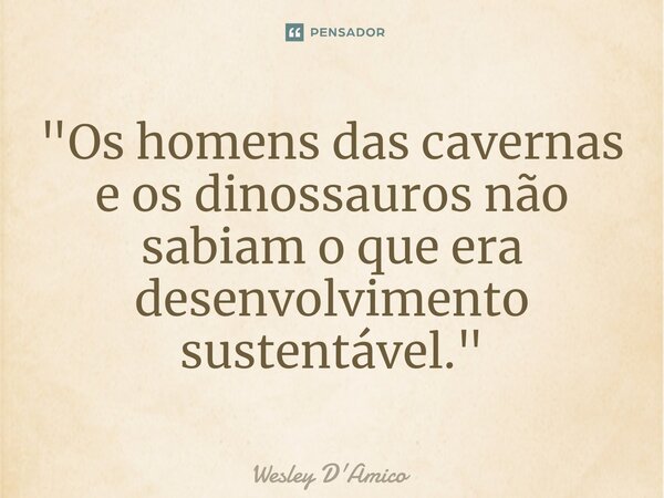 ⁠"Os homens das cavernas e os dinossauros não sabiam o que era desenvolvimento sustentável."... Frase de Wesley D'Amico.
