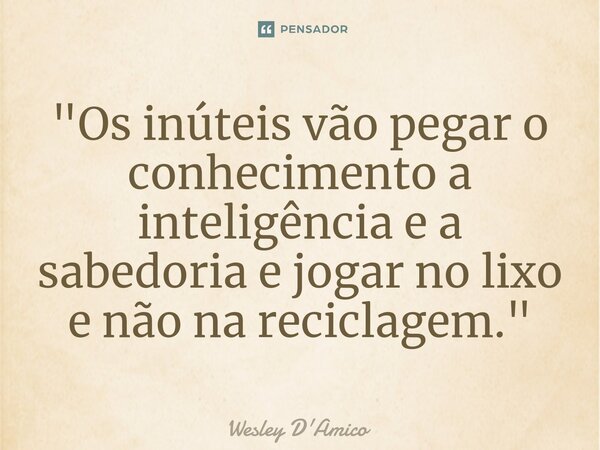 ⁠"Os inúteis vão pegar o conhecimento a inteligência e a sabedoria e jogar no lixo e não na reciclagem."... Frase de Wesley D'Amico.