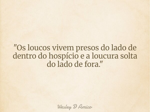 "Os loucos vivem presos do lado de dentro do hospício e a loucura solta do lado de fora."... Frase de Wesley D Amico.