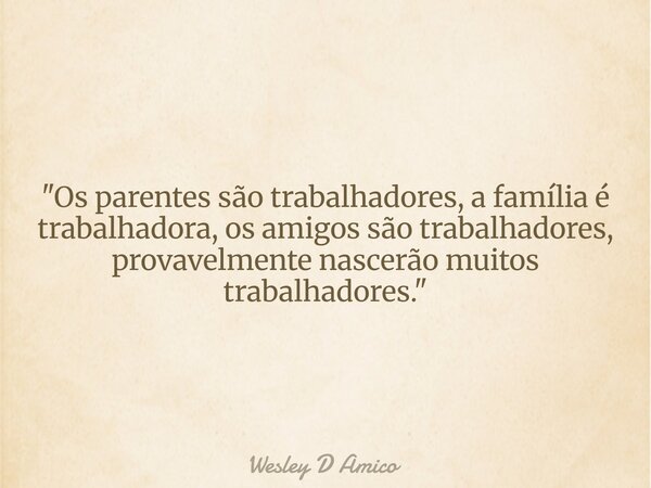 "Os parentes são trabalhadores, a família é trabalhadora, os amigos são trabalhadores, provavelmente nascerão muitos trabalhadores."... Frase de Wesley D Amico.
