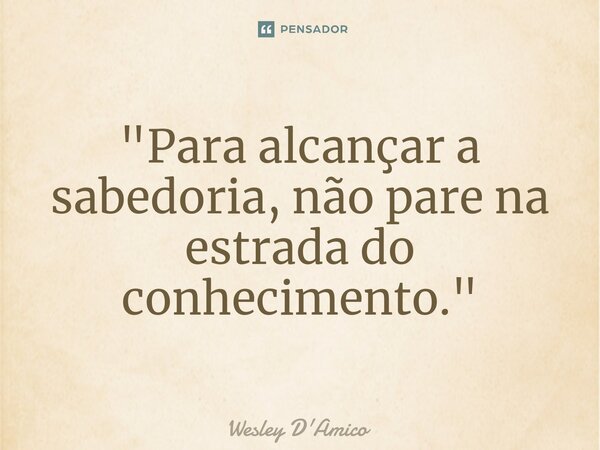 ⁠"Para alcançar a sabedoria, não pare na estrada do conhecimento."... Frase de Wesley D'Amico.