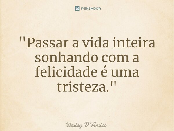 ⁠"Passar a vida inteira sonhando com a felicidade é uma tristeza."... Frase de Wesley D'Amico.