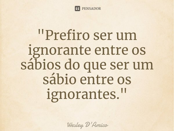 "⁠Prefiro ser um ignorante entre os sábios do que ser um sábio entre os ignorantes."... Frase de Wesley D'Amico.