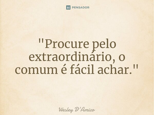 "Procure pelo extraordinário, o comum é fácil achar."... Frase de Wesley D'Amico.