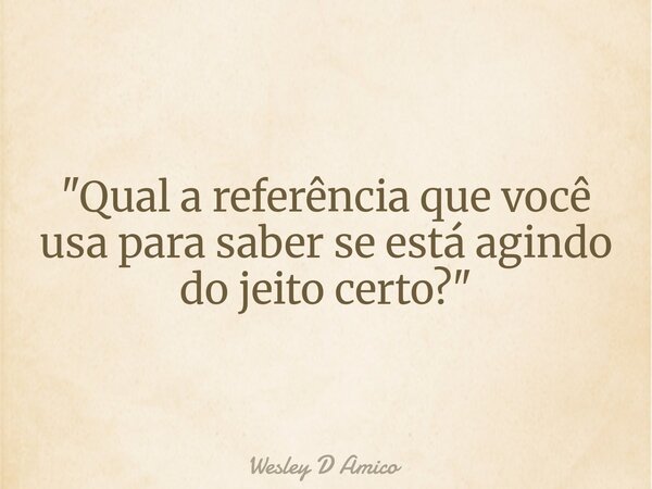 "Qual a referência que você usa para saber se está agindo do jeito certo?"... Frase de Wesley D Amico.