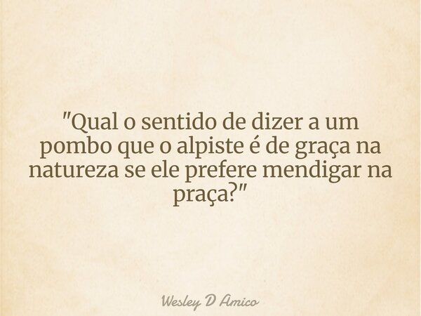 "Qual o sentido de dizer a um pombo que o alpiste é de graça na natureza se ele prefere mendigar na praça?"... Frase de Wesley D Amico.