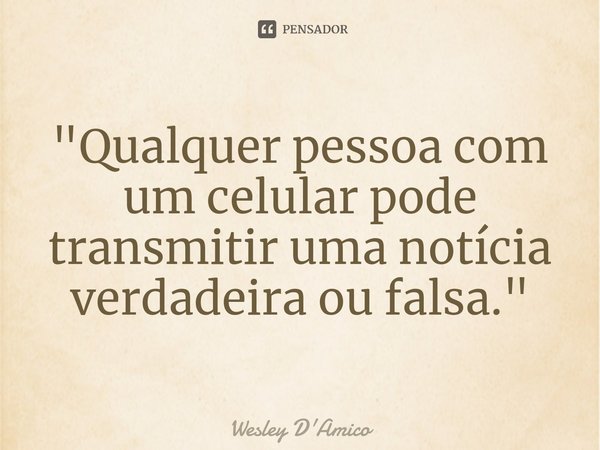 ⁠"Qualquer pessoa com um celular pode transmitir uma notícia verdadeira ou falsa."... Frase de Wesley D'Amico.