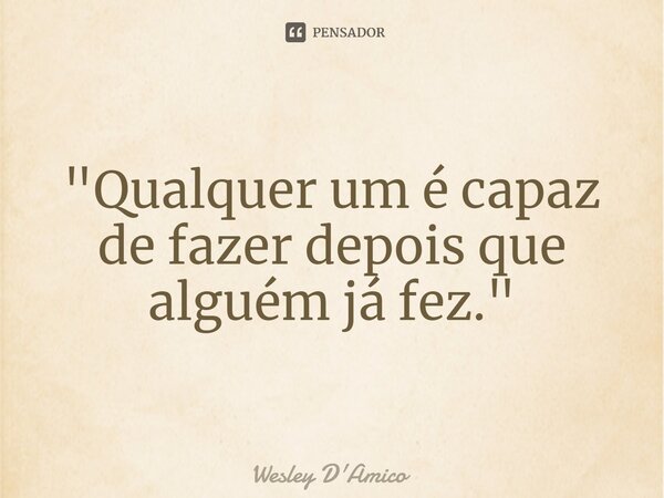 ⁠"Qualquer um é capaz de fazer depois que alguém já fez."... Frase de Wesley D'Amico.