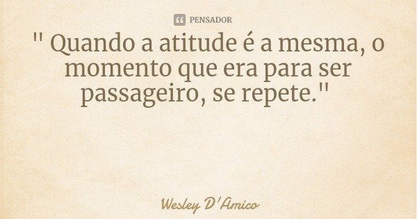 " Quando a atitude é a mesma, o momento que era para ser passageiro, se repete."... Frase de Wesley D'Amico.