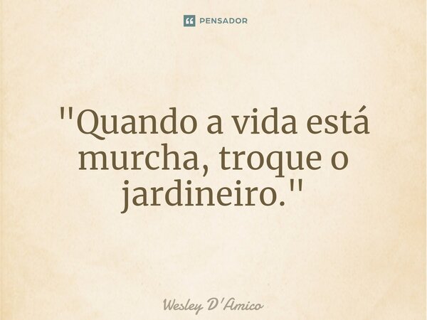 ⁠"Quando a vida está murcha, troque o jardineiro."... Frase de Wesley D'Amico.