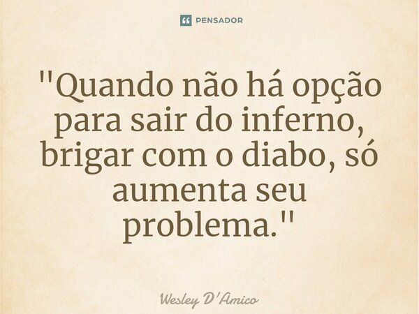 ⁠"Quando não há opção para sair do inferno, brigar com o diabo, só aumenta seu problema."... Frase de Wesley D'Amico.