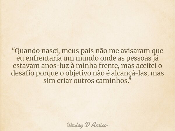 "Quando nasci, meus pais não me avisaram que eu enfrentaria um mundo onde as pessoas já estavam anos-luz à minha frente, mas aceitei o desafio porque o obj... Frase de Wesley D Amico.