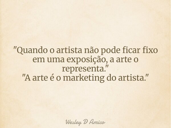 "Quando o artista não pode ficar fixo em uma exposição, a arte o representa." "A arte é o marketing do artista."... Frase de Wesley D Amico.