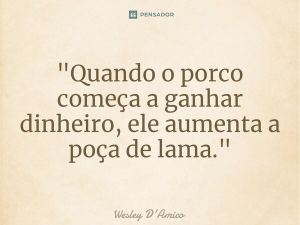 ⁠"Quando o porco começa a ganhar dinheiro, ele aumenta a poça de lama."... Frase de Wesley D'Amico.