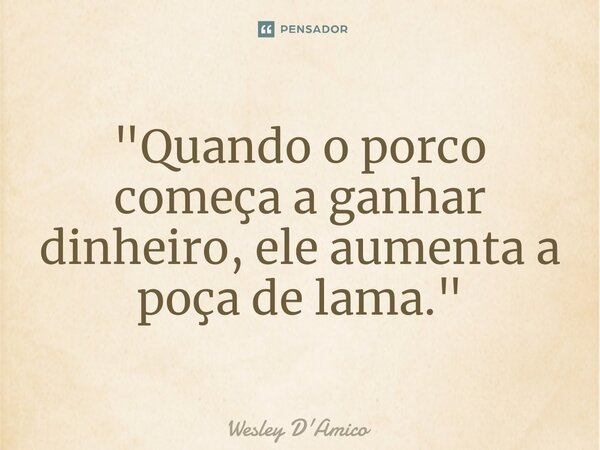 ⁠"Quando o porco começa a ganhar dinheiro, ele aumenta a poça de lama."... Frase de Wesley D'Amico.