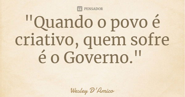 "Quando o povo é criativo, quem sofre é o Governo."... Frase de Wesley D'Amico.