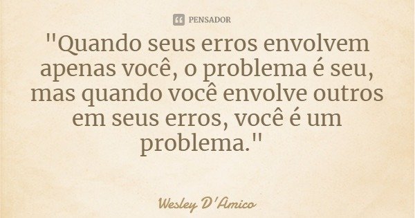 "Quando seus erros envolvem apenas você, o problema é seu, mas quando você envolve outros em seus erros, você é um problema."... Frase de Wesley D'Amico.