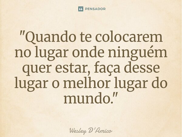 ⁠"Quando te colocarem no lugar onde ninguém quer estar, faça desse lugar o melhor lugar do mundo."... Frase de Wesley D'Amico.