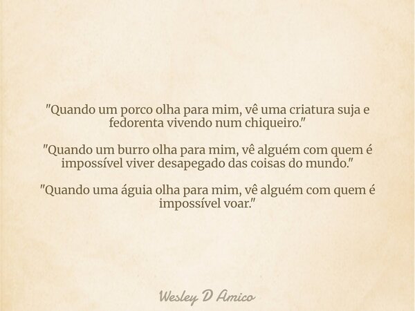 "Quando um porco olha para mim, vê uma criatura suja e fedorenta vivendo num chiqueiro." "Quando um burro olha para mim, vê alguém com quem é imp... Frase de Wesley D Amico.