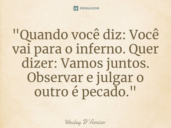 "Quando você diz: Você vai para o inferno. Quer dizer: Vamos juntos. Observar e julgar o outro é pecado."... Frase de Wesley D'Amico.