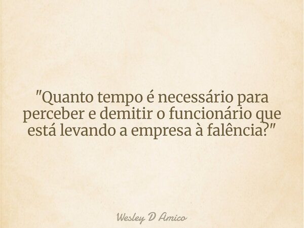 "Quanto tempo é necessário para perceber e demitir o funcionário que está levando a empresa à falência?"... Frase de Wesley D Amico.