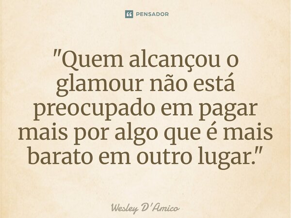 "Quem alcançou o glamour não está preocupado em pagar mais por algo que é mais barato em outro lugar."... Frase de Wesley D'Amico.