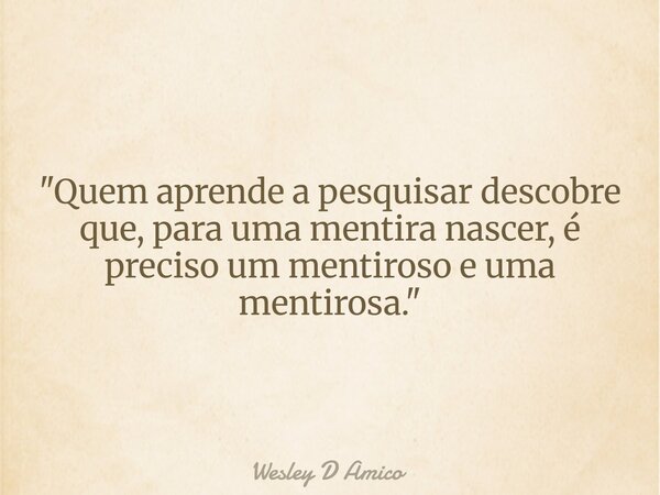 "Quem aprende a pesquisar descobre que, para uma mentira nascer, é preciso um mentiroso e uma mentirosa."... Frase de Wesley D Amico.