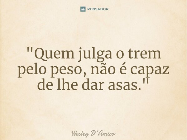 ⁠"Quem julga o trem pelo peso, não é capaz de lhe dar asas."... Frase de Wesley D'Amico.