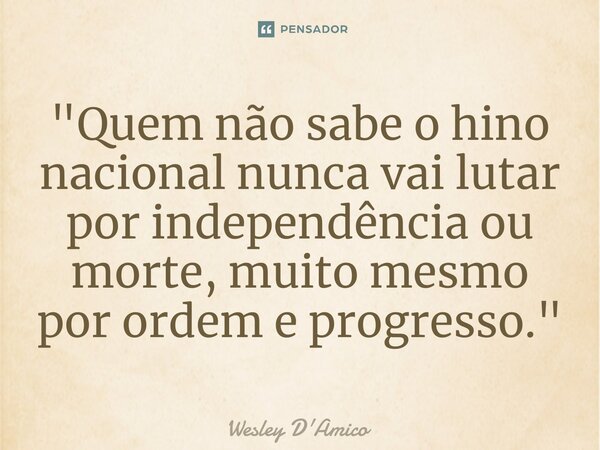 ⁠"Quem não sabe o hino nacional nunca vai lutar por independência ou morte, muito mesmo por ordem e progresso."... Frase de Wesley D'Amico.