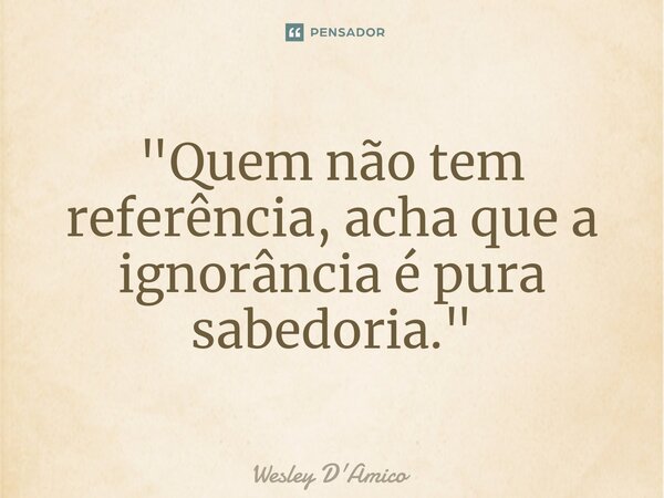 ⁠"Quem não tem referência, acha que a ignorância é pura sabedoria."... Frase de Wesley D'Amico.