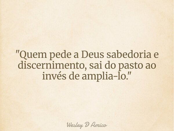 "Quem pede a Deus sabedoria e discernimento, sai do pasto ao invés de amplia-lo."... Frase de Wesley D Amico.
