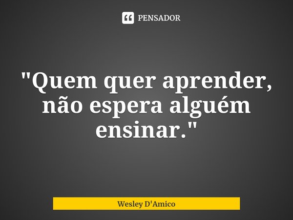 ⁠"Quem quer aprender, não espera alguém ensinar."... Frase de Wesley D'Amico.