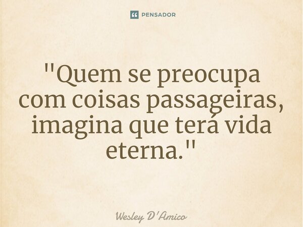 ⁠"Quem se preocupa com coisas passageiras, imagina que terá vida eterna."... Frase de Wesley D'Amico.