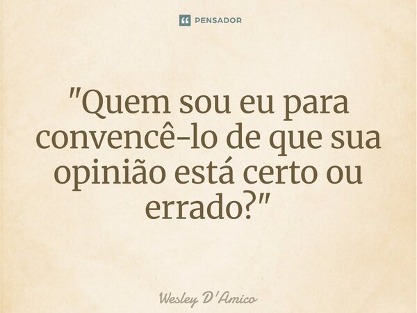 ⁠"Quem sou eu para convencê-lo de que sua opinião está certo ou errado?"... Frase de Wesley D'Amico.
