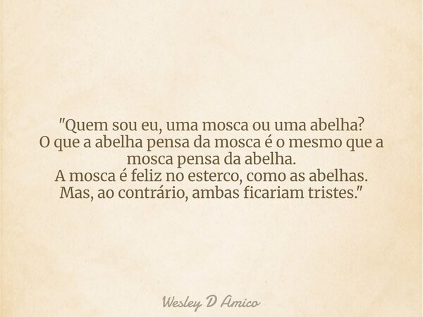 "Quem sou eu, uma mosca ou uma abelha? O que a abelha pensa da mosca é o mesmo que a mosca pensa da abelha. A mosca é feliz no esterco, como as abelhas. Ma... Frase de Wesley D Amico.
