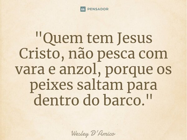 ⁠"Quem tem Jesus Cristo, não pesca com vara e anzol, porque os peixes saltam para dentro do barco."... Frase de Wesley D'Amico.